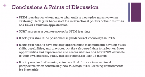 Dr Jakita Thomas presents a slide: "Conclusions and points of discussion: STEM learning for whom and to what ends is a complex narrative when centering Black girls because of the intersectional politics of their histories and STEM education opportunities. SCAT serves as a counter-space for STEM learning. Black girls should be positioned as producers of knowledge in STEM. Black girls need to have not only opportunities to acquire and develop STEM skills, capabilities and practices, but they also need time to reflect on those opportunities and experiences and assess whether and how STEM connects to their own interests, goals and aspirations (at least 12 months). It is imperative that learning scientists think from an intersectional perspective when considering how to design STEM learning environments for Black girls."