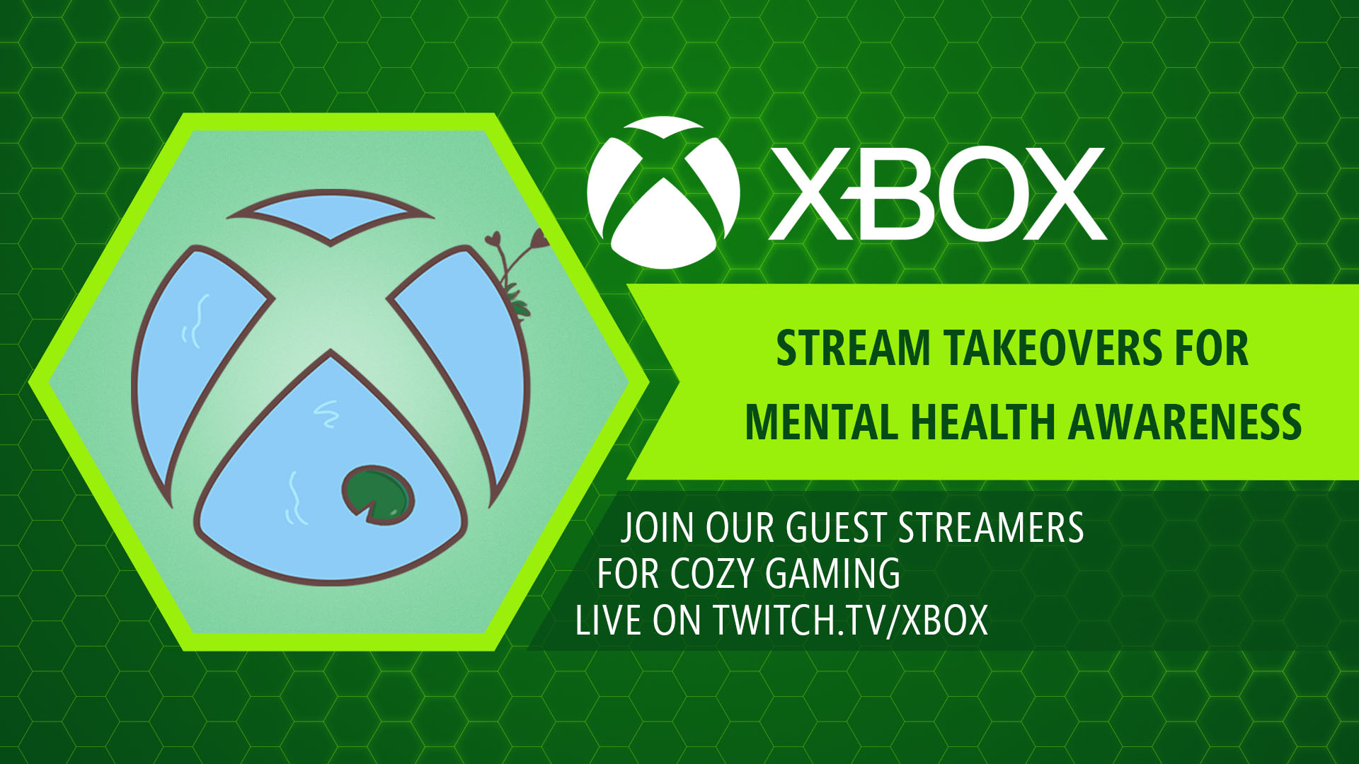 Xbox mental wellness sphere featuring a blue pond and dark green lily pad on a dark green background with a hexagon pattern and the text “Xbox streamer takovers for mental health awareness. Join our guest streamers for cozy gaming on twitch.tv/xbox